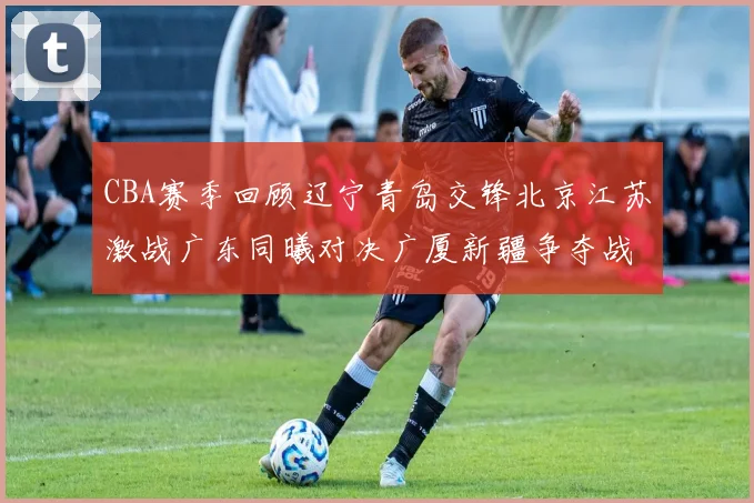 CBA赛季回顾辽宁青岛交锋北京江苏激战广东同曦对决广厦新疆争夺战精彩纷呈