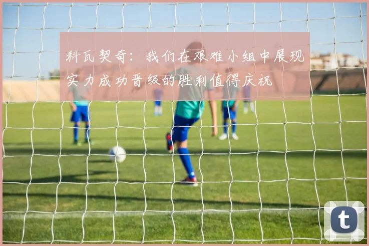 科瓦契奇：我们在艰难小组中展现实力成功晋级的胜利值得庆祝
