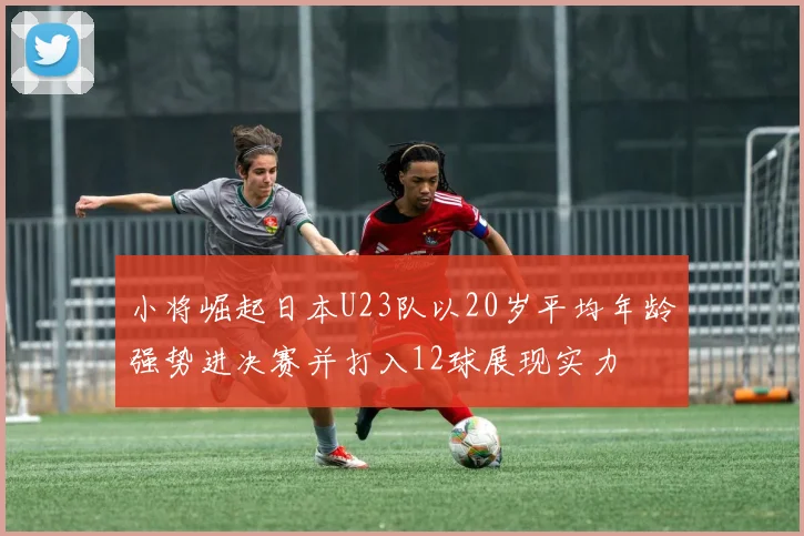 小将崛起日本U23队以20岁平均年龄强势进决赛并打入12球展现实力