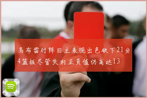 乌布雷对阵旧主表现出色砍下21分4篮板尽管失利正负值仍高达13