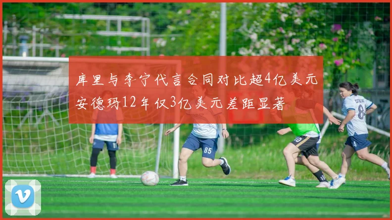 库里与李宁代言合同对比超4亿美元安德玛12年仅3亿美元差距显著