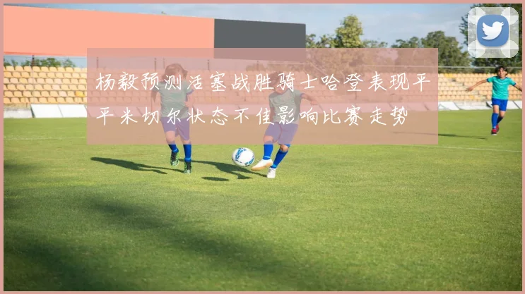 杨毅预测活塞战胜骑士哈登表现平平米切尔状态不佳影响比赛走势