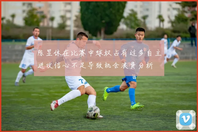 陈昱休在比赛中球权占有过多自主进攻信心不足导致机会浪费分析