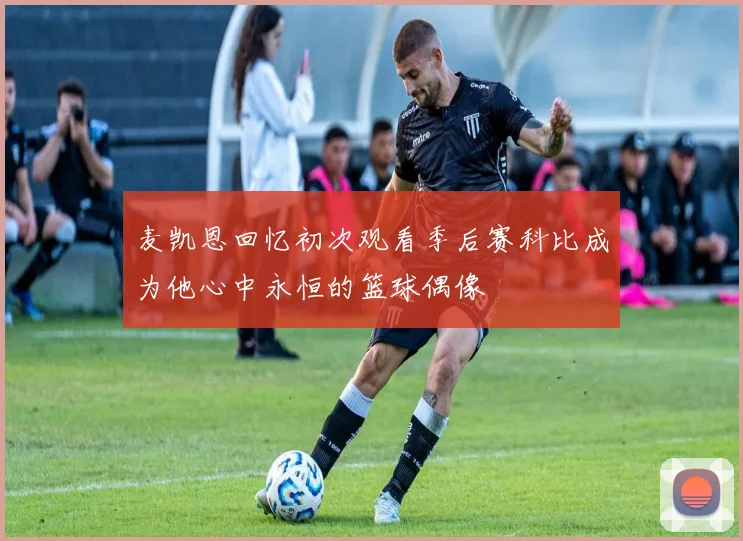 麦凯恩回忆初次观看季后赛科比成为他心中永恒的篮球偶像