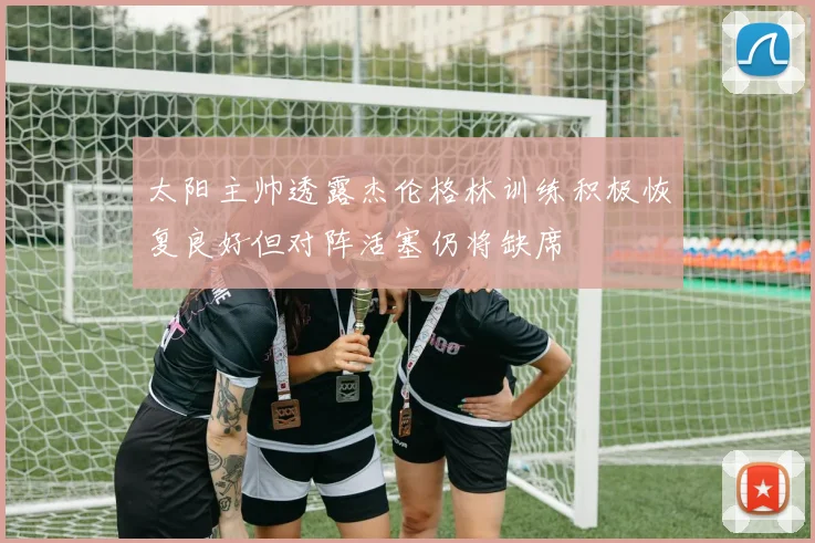太阳主帅透露杰伦格林训练积极恢复良好但对阵活塞仍将缺席
