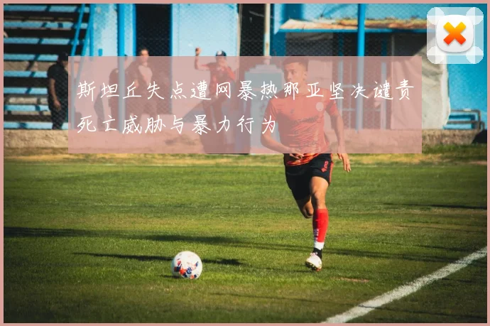 斯坦丘失点遭网暴热那亚坚决谴责死亡威胁与暴力行为