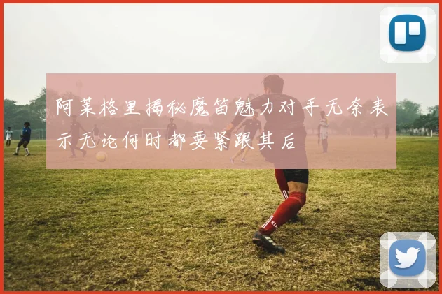 阿莱格里揭秘魔笛魅力对手无奈表示无论何时都要紧跟其后