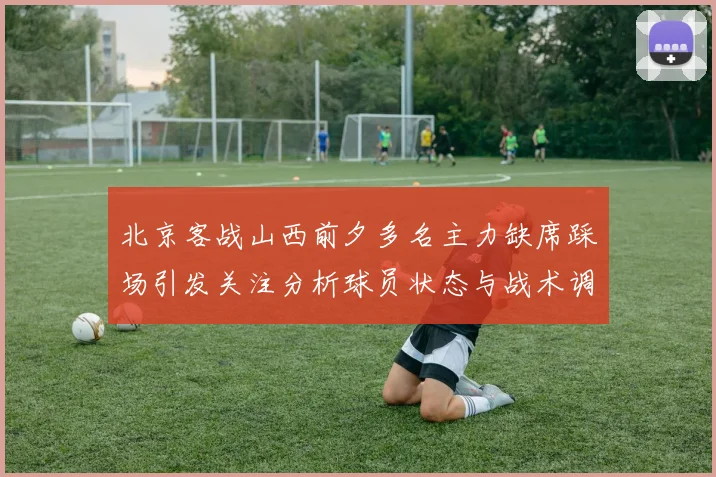 北京客战山西前夕多名主力缺席踩场引发关注分析球员状态与战术调整