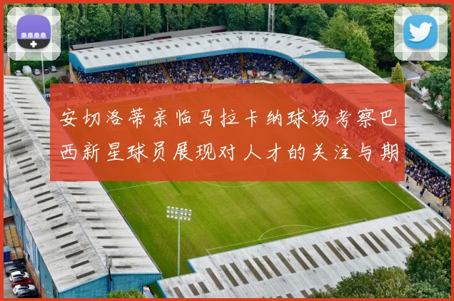 安切洛蒂亲临马拉卡纳球场考察巴西新星球员展现对人才的关注与期待